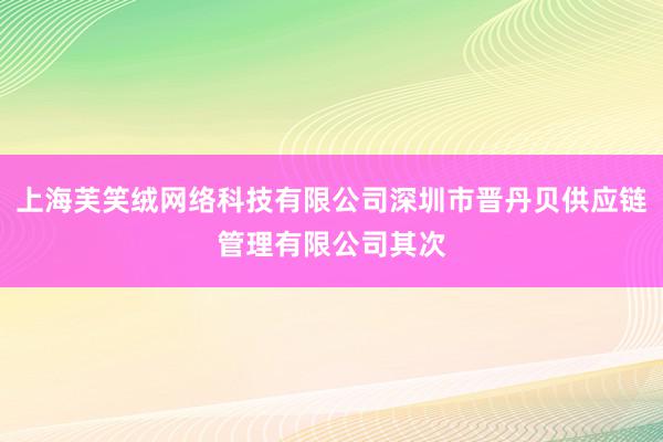 上海芙笑绒网络科技有限公司深圳市晋丹贝供应链管理有限公司其次